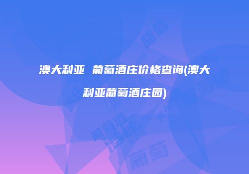 澳大利亚 葡萄酒庄价格查询(澳大利亚葡萄酒庄园)