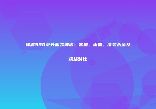 详解330毫升瓶装啤酒：容量、重量、灌装杀菌及规格对比