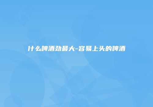 什么啤酒劲最大-容易上头的啤酒