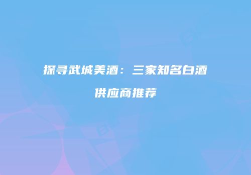 探寻武城美酒：三家知名白酒供应商推荐