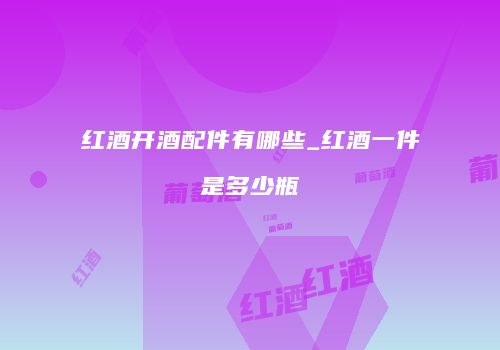 红酒开酒配件有哪些_红酒一件是多少瓶
