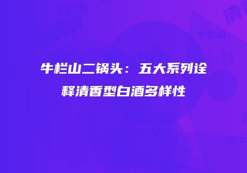 牛栏山二锅头：五大系列诠释清香型白酒多样性