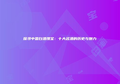 探寻中国白酒瑰宝：十大名酒的历史与魅力