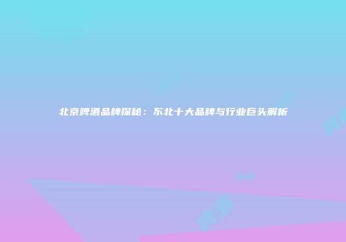 北京啤酒品牌探秘：东北十大品牌与行业巨头解析