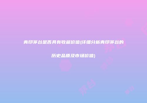 青印茅台是否具有收藏价值(详细分析青印茅台的历史品质及市场价值)