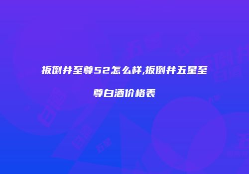 扳倒井至尊52怎么样,扳倒井五星至尊白酒价格表