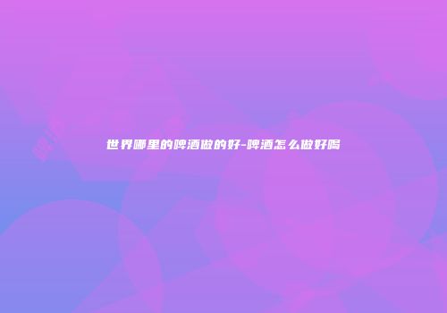 世界哪里的啤酒做的好-啤酒怎么做好喝