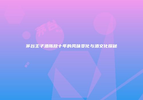 茅台王子酒陈放十年的风味变化与酒文化探秘