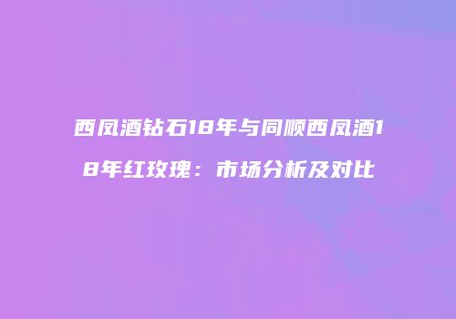西凤酒钻石18年与同顺西凤酒18年红玫瑰：市场分析及对比
