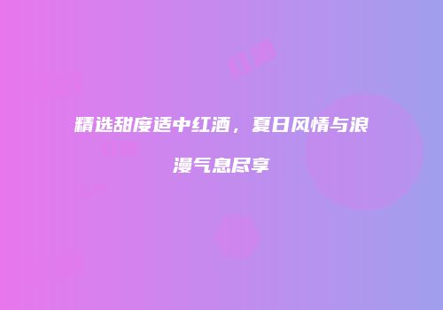 精选甜度适中红酒，夏日风情与浪漫气息尽享
