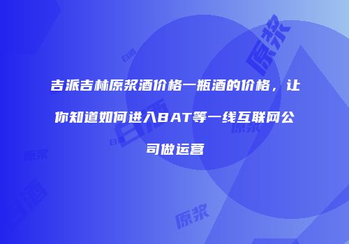 吉派吉林原浆酒价格一瓶酒的价格，让你知道如何进入BAT等一线互联网公司做运营