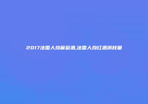 2017法国人均葡萄酒,法国人均红酒消耗量