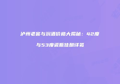 泸州老窖与汾酒价格大揭秘：42度与53度瓷瓶佳酿详览