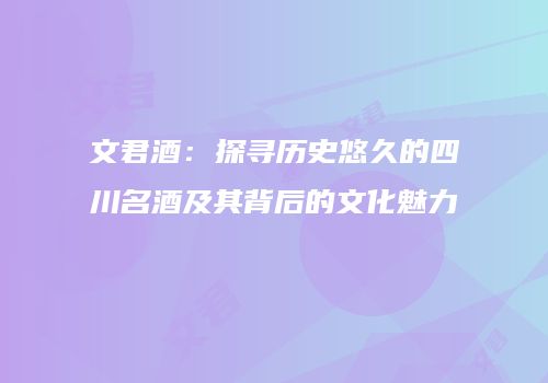 文君酒：探寻历史悠久的四川名酒及其背后的文化魅力