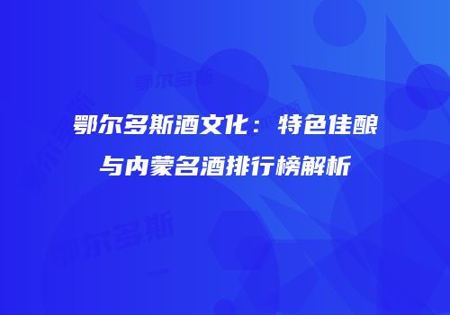 鄂尔多斯酒文化：特色佳酿与内蒙名酒排行榜解析