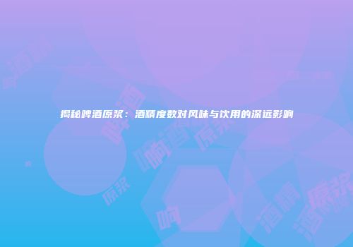 揭秘啤酒原浆：酒精度数对风味与饮用的深远影响