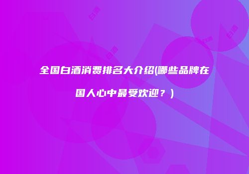 全国白酒消费排名大介绍(哪些品牌在国人心中最受欢迎？)