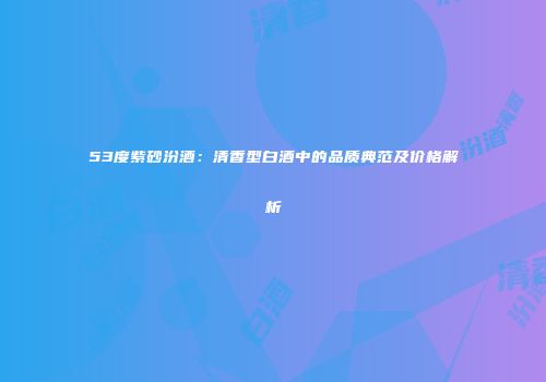 53度紫砂汾酒：清香型白酒中的品质典范及价格解析