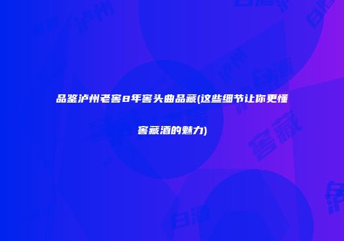 品鉴泸州老窖8年窖头曲品藏(这些细节让你更懂窖藏酒的魅力)