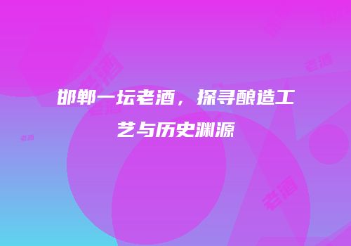 邯郸一坛老酒，探寻酿造工艺与历史渊源