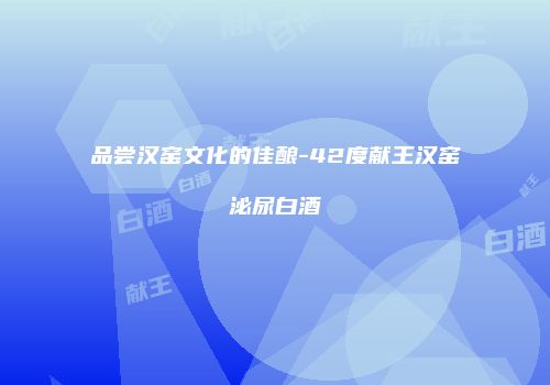 品尝汉窑文化的佳酿-42度献王汉窑泌尿白酒