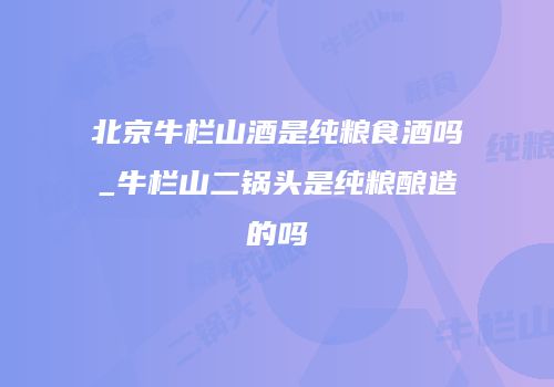 北京牛栏山酒是纯粮食酒吗_牛栏山二锅头是纯粮酿造的吗
