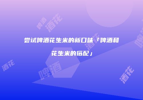 尝试啤酒花生米的新口味「啤酒和花生米的搭配」