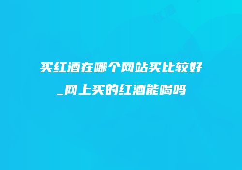 买红酒在哪个网站买比较好_网上买的红酒能喝吗