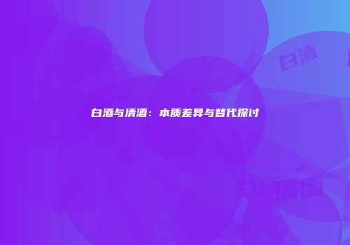 白酒与清酒：本质差异与替代探讨