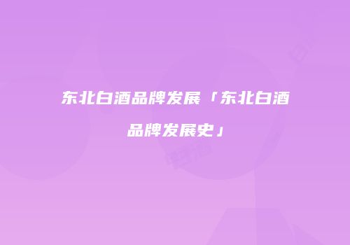 东北白酒品牌发展「东北白酒品牌发展史」