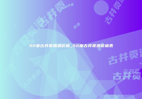 52度古井贡酒酒价格_52度古井贡酒价格表