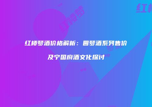 红楼梦酒价格解析：圆梦酒系列售价及宁国府酒文化探讨