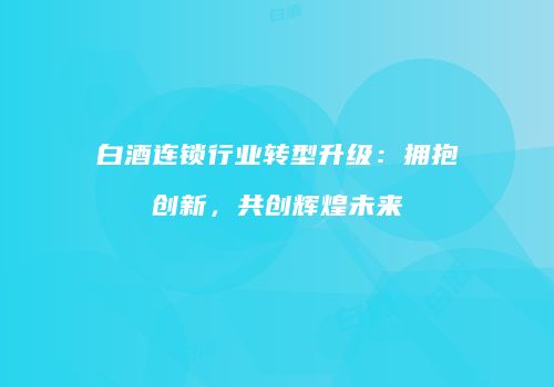 白酒连锁行业转型升级：拥抱创新，共创辉煌未来