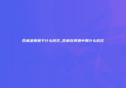 百威金尊属于什么档次_百威在啤酒中算什么档次