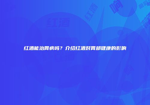 红酒能治胃病吗？介绍红酒对胃部健康的影响