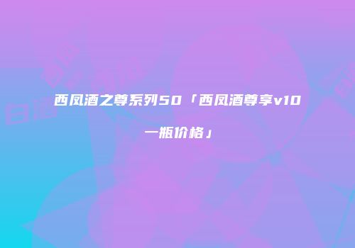 西凤酒之尊系列50「西凤酒尊享v10一瓶价格」