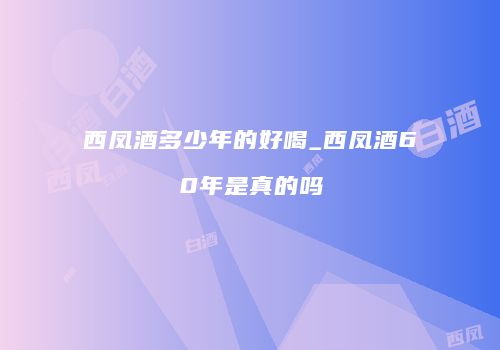 西凤酒多少年的好喝_西凤酒60年是真的吗