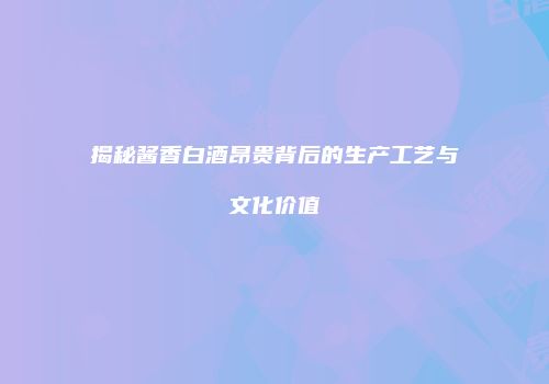 揭秘酱香白酒昂贵背后的生产工艺与文化价值