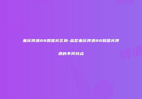 重庆啤酒88跟国宾区别-品尝重庆啤酒88和国宾啤酒的不同特点