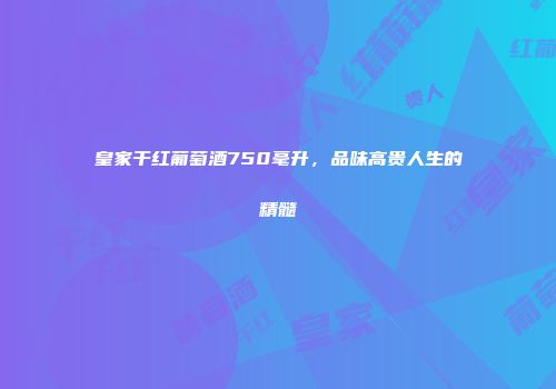 皇家干红葡萄酒750毫升，品味高贵人生的精髓