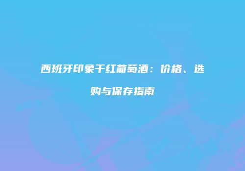 西班牙印象干红葡萄酒：价格、选购与保存指南