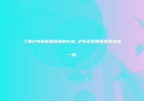 了解泸州老窖明珠酒的价格_泸州老窖明珠酒多少钱一瓶