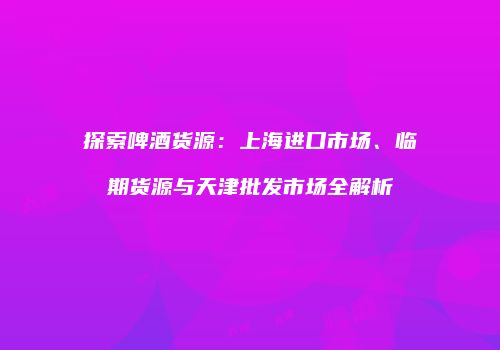 探索啤酒货源：上海进口市场、临期货源与天津批发市场全解析