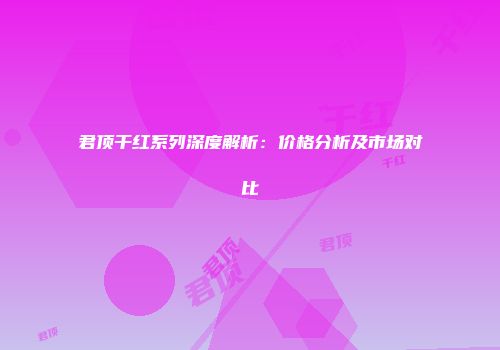 君顶干红系列深度解析：价格分析及市场对比