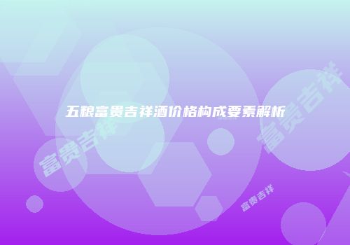 五粮富贵吉祥酒价格构成要素解析