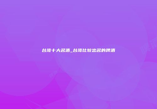 台湾十大名酒_台湾比较出名的啤酒