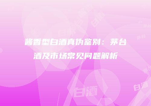 酱香型白酒真伪鉴别：茅台酒及市场常见问题解析