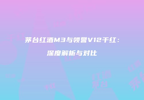 茅台红酒M3与领誉V12干红：深度解析与对比