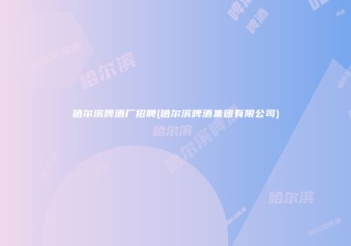 哈尔滨啤酒厂招聘(哈尔滨啤酒集团有限公司)