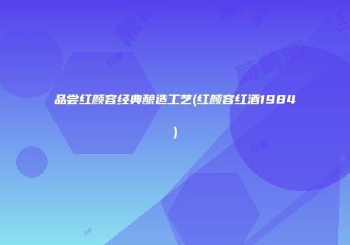 品尝红颜容经典酿造工艺(红颜容红酒1984)